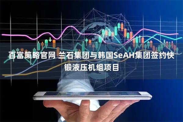 百富策略官网 兰石集团与韩国SeAH集团签约快锻液压机组项目