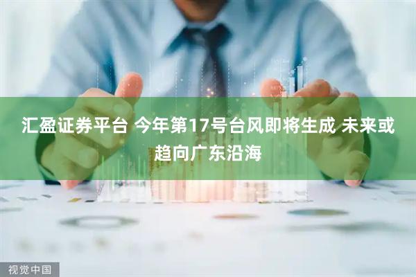 汇盈证券平台 今年第17号台风即将生成 未来或趋向广东沿海