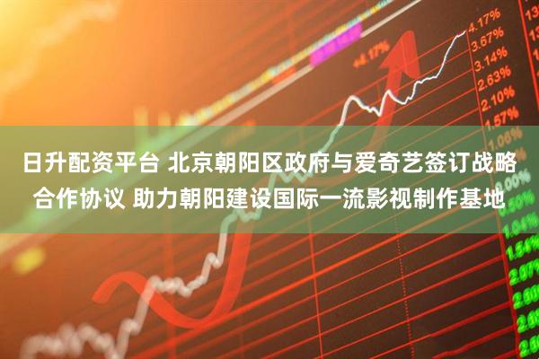 日升配资平台 北京朝阳区政府与爱奇艺签订战略合作协议 助力朝阳建设国际一流影视制作基地