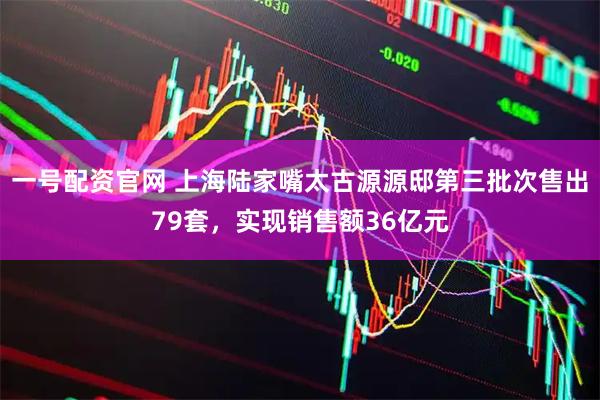 一号配资官网 上海陆家嘴太古源源邸第三批次售出79套，实现销售额36亿元