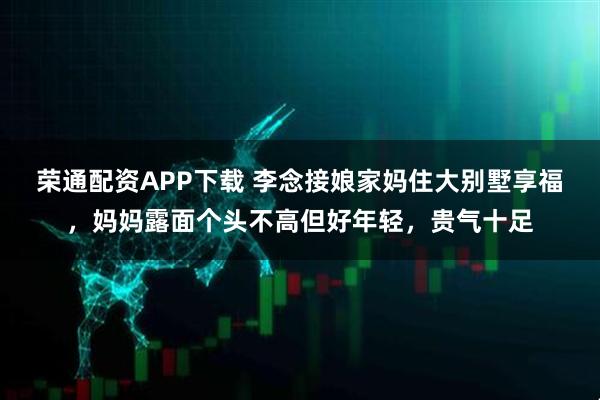 荣通配资APP下载 李念接娘家妈住大别墅享福，妈妈露面个头不高但好年轻，贵气十足