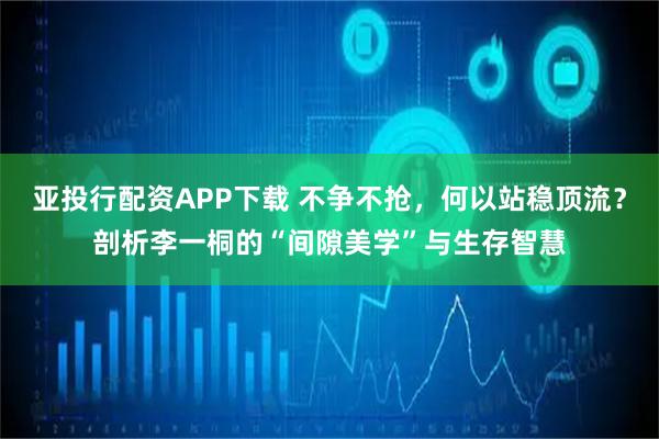 亚投行配资APP下载 不争不抢，何以站稳顶流？剖析李一桐的“间隙美学”与生存智慧