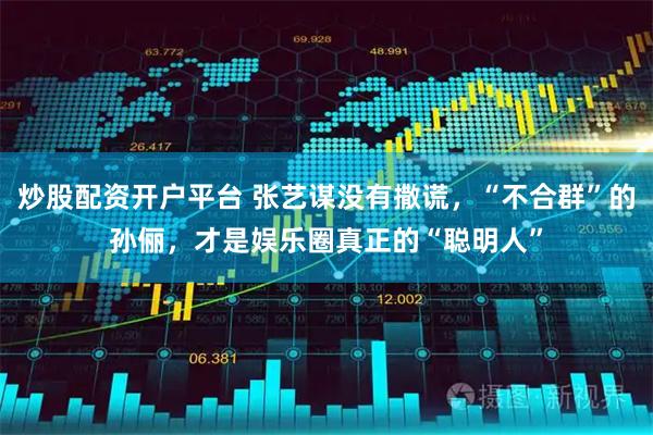 炒股配资开户平台 张艺谋没有撒谎，“不合群”的孙俪，才是娱乐圈真正的“聪明人”