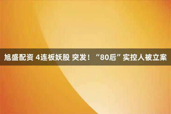 旭盛配资 4连板妖股 突发！“80后”实控人被立案