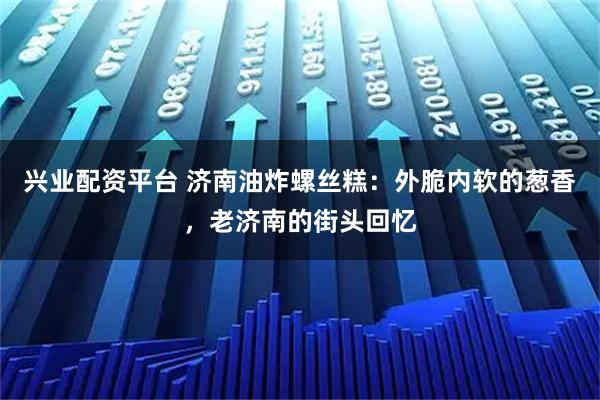 兴业配资平台 济南油炸螺丝糕：外脆内软的葱香，老济南的街头回忆