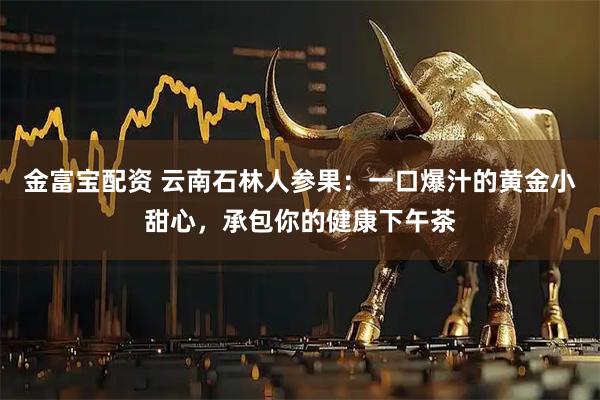 金富宝配资 云南石林人参果：一口爆汁的黄金小甜心，承包你的健康下午茶
