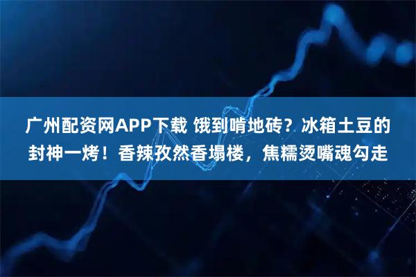广州配资网APP下载 饿到啃地砖？冰箱土豆的封神一烤！香辣孜然香塌楼，焦糯烫嘴魂勾走