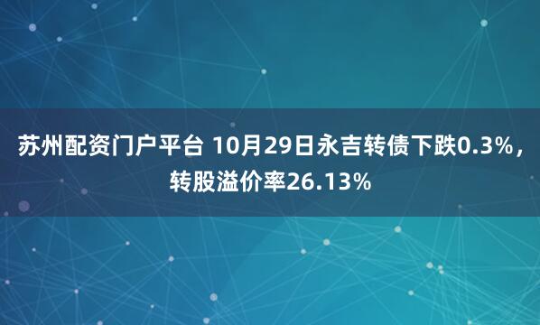 苏州配资门户平台 10月29日永吉转债下跌0.3%，转股溢价率26.13%
