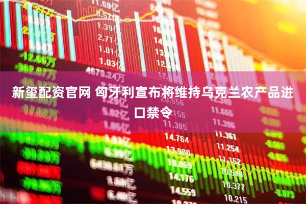 新玺配资官网 匈牙利宣布将维持乌克兰农产品进口禁令