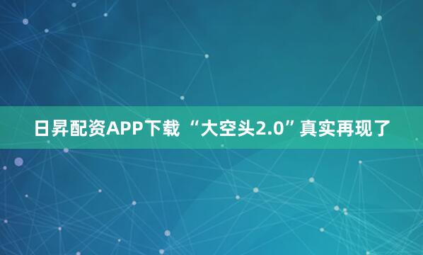 日昇配资APP下载 “大空头2.0”真实再现了