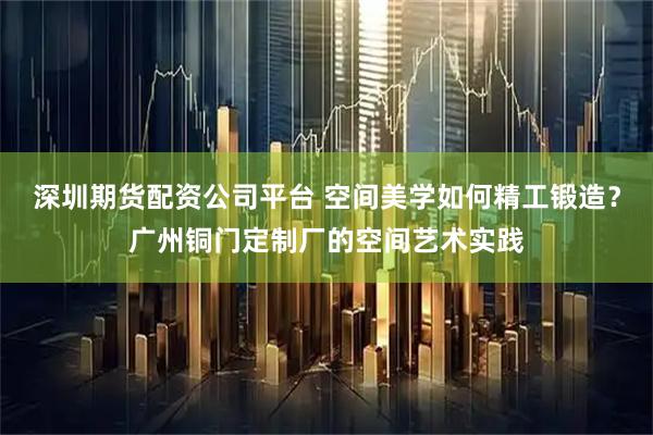 深圳期货配资公司平台 空间美学如何精工锻造？广州铜门定制厂的空间艺术实践