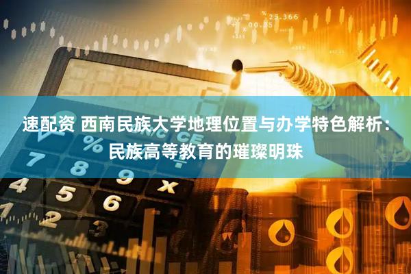 速配资 西南民族大学地理位置与办学特色解析：民族高等教育的璀璨明珠