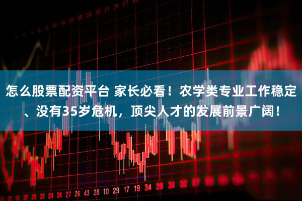 怎么股票配资平台 家长必看！农学类专业工作稳定、没有35岁危机，顶尖人才的发展前景广阔！