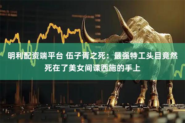 明利配资端平台 伍子胥之死：最强特工头目竟然死在了美女间谍西施的手上