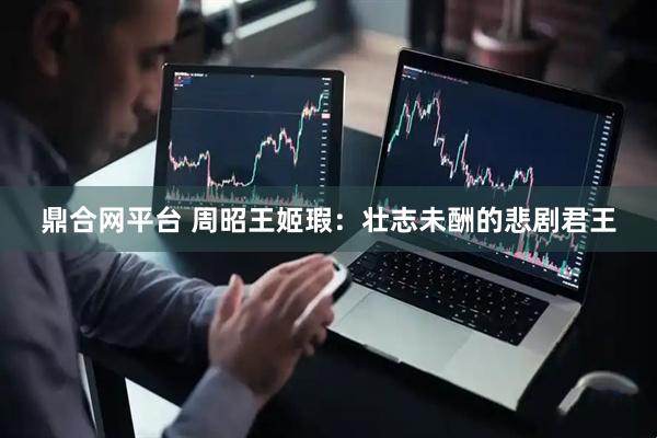 鼎合网平台 周昭王姬瑕：壮志未酬的悲剧君王