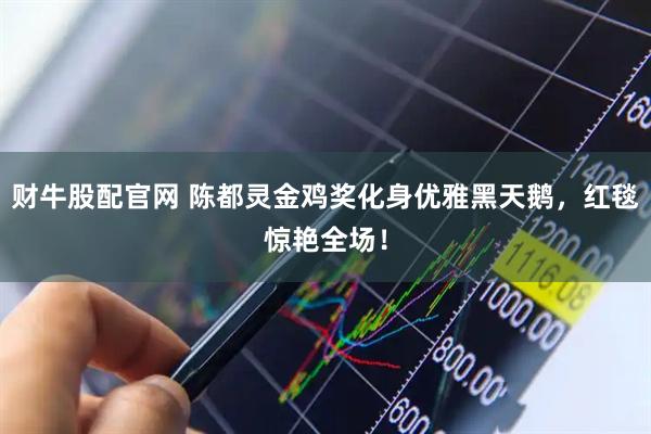 财牛股配官网 陈都灵金鸡奖化身优雅黑天鹅，红毯惊艳全场！