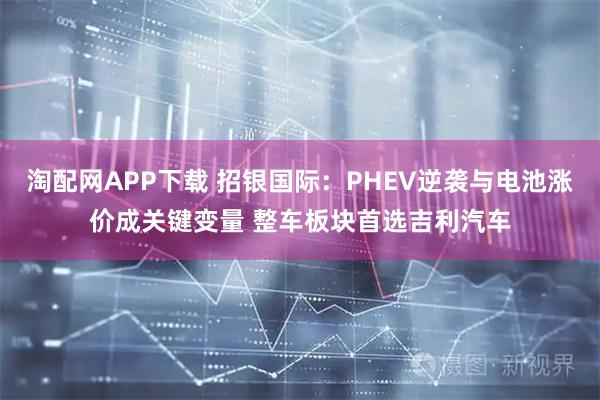 淘配网APP下载 招银国际：PHEV逆袭与电池涨价成关键变量 整车板块首选吉利汽车