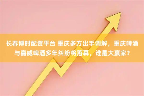 长春博时配资平台 重庆多方出手调解，重庆啤酒与嘉威啤酒多年纠纷将落幕，谁是大赢家？