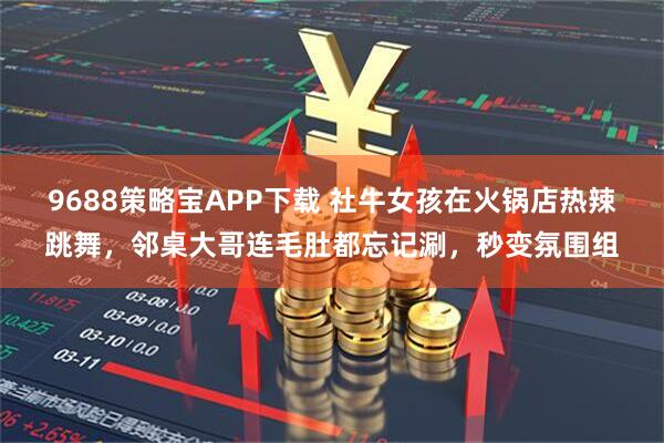 9688策略宝APP下载 社牛女孩在火锅店热辣跳舞，邻桌大哥连毛肚都忘记涮，秒变氛围组