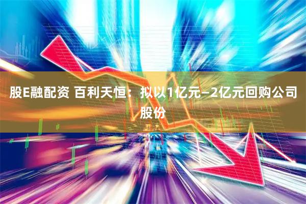 股E融配资 百利天恒：拟以1亿元—2亿元回购公司股份