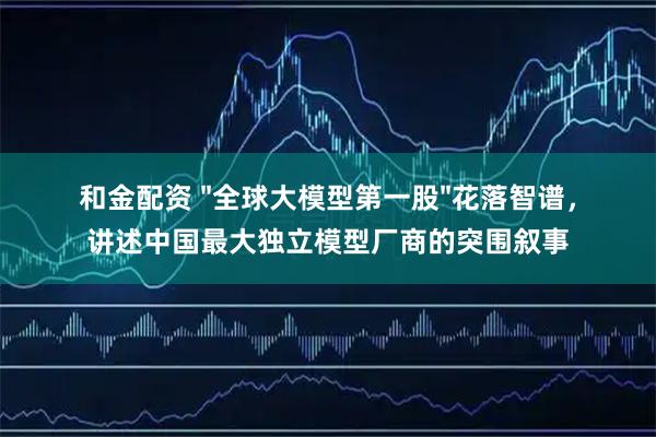 和金配资 "全球大模型第一股"花落智谱，讲述中国最大独立模型厂商的突围叙事