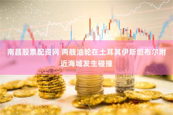 南昌股票配资网 两艘油轮在土耳其伊斯坦布尔附近海域发生碰撞