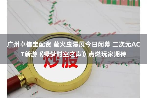 广州卓信宝配资 萤火虫漫展今日闭幕 二次元ACT新游《绿梦时空之声》点燃玩家期待