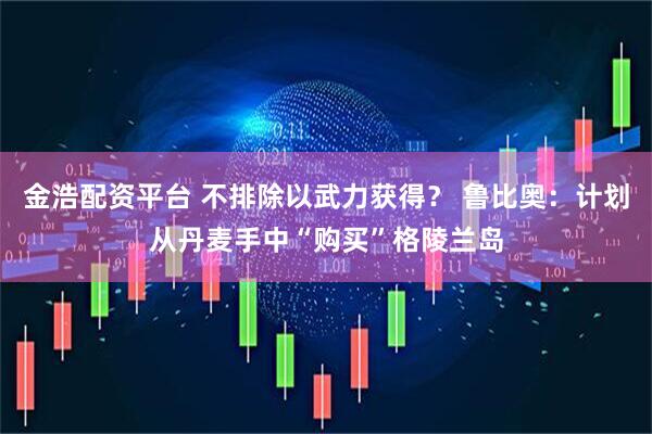 金浩配资平台 不排除以武力获得？ 鲁比奥：计划从丹麦手中“购买”格陵兰岛