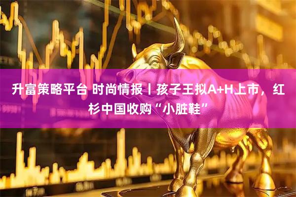 升富策略平台 时尚情报丨孩子王拟A+H上市，红杉中国收购“小脏鞋”
