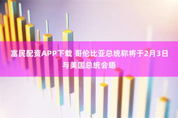 富民配资APP下载 哥伦比亚总统称将于2月3日与美国总统会晤