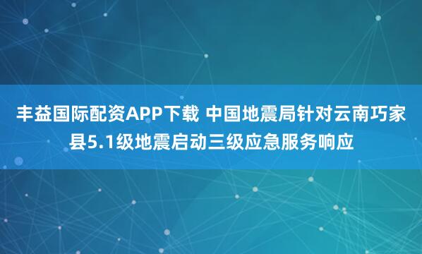 丰益国际配资APP下载 中国地震局针对云南巧家县5.1级地震启动三级应急服务响应