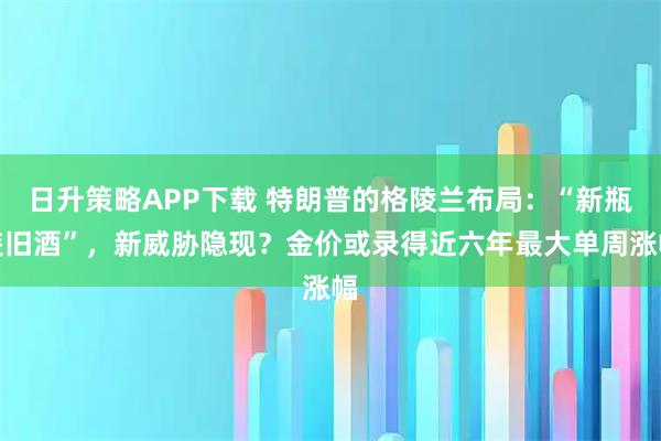 日升策略APP下载 特朗普的格陵兰布局：“新瓶装旧酒”，新威胁隐现？金价或录得近六年最大单周涨幅