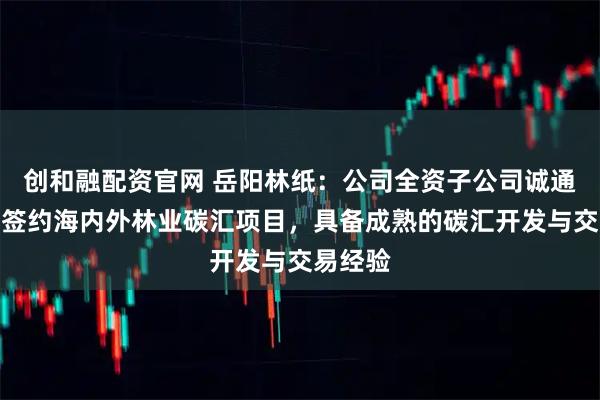 创和融配资官网 岳阳林纸：公司全资子公司诚通碳汇已签约海内外林业碳汇项目，具备成熟的碳汇开发与交易经验