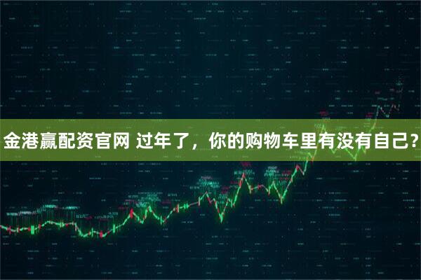 金港赢配资官网 过年了，你的购物车里有没有自己？