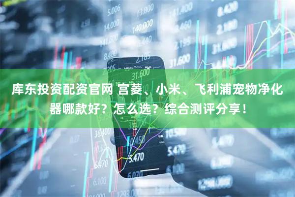 库东投资配资官网 宫菱、小米、飞利浦宠物净化器哪款好？怎么选？综合测评分享！