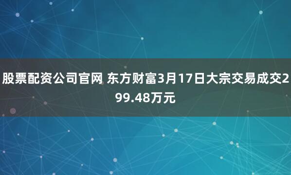股票配资公司官网 东方财富3月17日大宗交易成交299.48万元