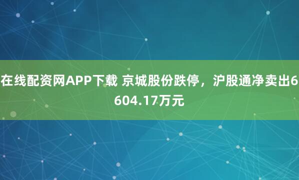 在线配资网APP下载 京城股份跌停，沪股通净卖出6604.17万元