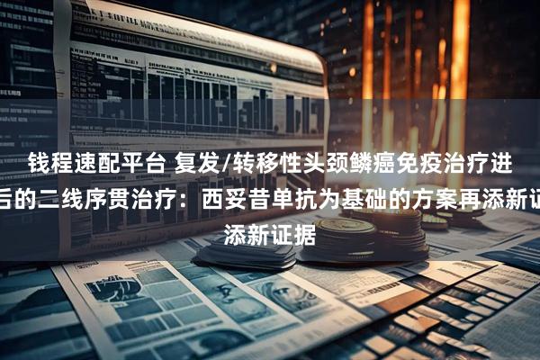 钱程速配平台 复发/转移性头颈鳞癌免疫治疗进展后的二线序贯治疗：西妥昔单抗为基础的方案再添新证据