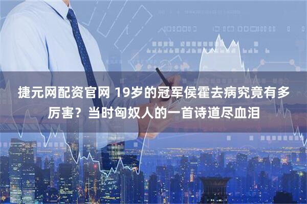 捷元网配资官网 19岁的冠军侯霍去病究竟有多厉害？当时匈奴人的一首诗道尽血泪