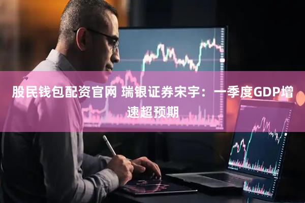 股民钱包配资官网 瑞银证券宋宇：一季度GDP增速超预期